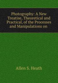 Photography: A New Treatise, Theoretical and Practical, of the Processes and Manipulations on .