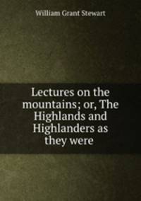 Lectures on the mountains; or, The Highlands and Highlanders as they were .