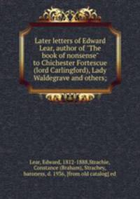 Later letters of Edward Lear, author of "The book of nonsense" to Chichester Fortescue (lord Carlingford), Lady Waldegrave and others;
