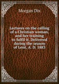 Lectures on the calling of a Christian woman, and her training to fulfil it. Delivered during the season of Lent, A. D. 1883
