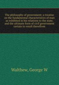 The philosophy of government; a treatise on the fundamental characteristics of man as exhibited in his relations to the state, and the ultimate form of civil government certain to result therefrom