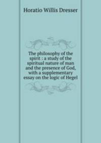 The philosophy of the spirit : a study of the spiritual nature of man and the presence of God, with a supplementary essay on the logic of Hegel
