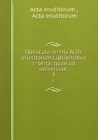 Opuscula omnia Actis eruditorum Lipsiensibus inserta: quae ad universam .. 5