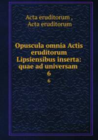 Opuscula omnia Actis eruditorum Lipsiensibus inserta: quae ad universam .. 6