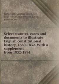 Select statutes, cases and documents to illustrate English constitutional history, 1660-1832. With a supplement from 1832-1894