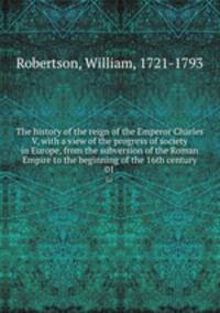 The history of the reign of the Emperor Charles V, with a view of the progress of society in Europe, from the subversion of the Roman Empire to the beginning of the 16th century. 01