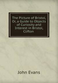 The Picture of Bristol, Or, a Guide to Objects of Curiosity and Interest in Bristol, Clifton .