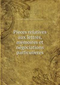 Pieces relatives aux lettres, memoires et negociations particulieres
