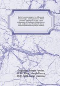 Latin lessons adapted to Allen and Greenough & Latin grammar. With parallel references to the Latin grammars of Harkness, Gildersleeve, and Andrews and Stoddard; also a course of elementary Latin reading