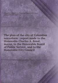 The plan of the city of Columbus microform : report made to the Honorable Charles A. Bond, mayor, to the Honorable Board of Public Service, and to the Honorable City Council