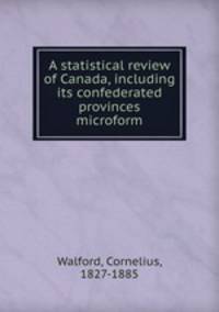A statistical review of Canada, including its confederated provinces microform