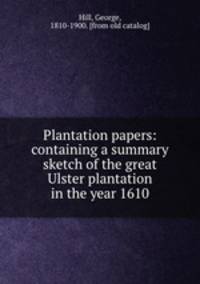 Plantation papers: containing a summary sketch of the great Ulster plantation in the year 1610