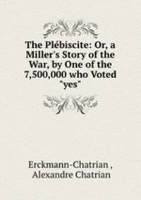 The Plbiscite: Or, a Miller`s Story of the War, by One of the 7,500,000 who Voted "yes"