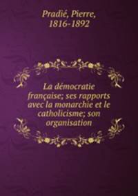 La democratie francaise; ses rapports avec la monarchie et le catholicisme; son organisation