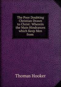 The Poor Doubting Christian Drawn to Christ: Wherein the Main Hindrances which Keep Men from .
