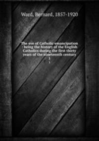 The eve of Catholic emancipation : being the history of the English Catholics during the first thirty years of the nineteenth century. 1