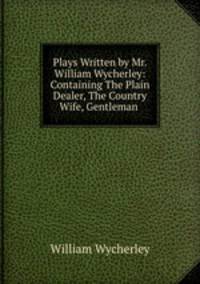 Plays Written by Mr. William Wycherley: Containing The Plain Dealer, The Country Wife, Gentleman .