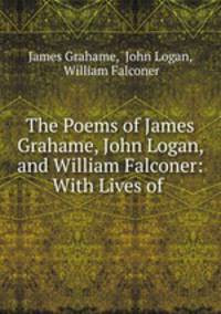 The Poems of James Grahame, John Logan, and William Falconer: With Lives of .