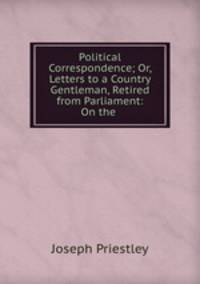 Political Correspondence; Or, Letters to a Country Gentleman, Retired from Parliament: On the .
