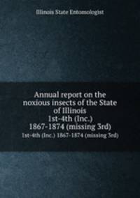 Annual report on the noxious insects of the State of Illinois. 1st-4th (Inc.) 1867-1874 (missing 3rd)