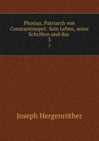 Photius, Patriarch von Constantinopel: Sein Leben, seine Schriften und das .. 3