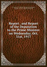 Report . and Report of the Deputation to the Prime Minister on Wednesday, Oct. 31st, 1917