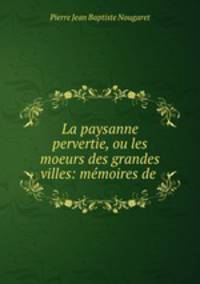 La paysanne pervertie, ou les moeurs des grandes villes: memoires de .