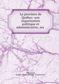 La province de Quebec: son organisation politique et administrative, ses .