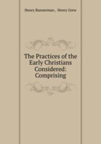 The Practices of the Early Christians Considered: Comprising.