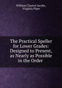 The Practical Speller for Lower Grades: Designed to Present, as Nearly as Possible in the Order .