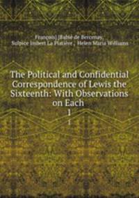 The Political and Confidential Correspondence of Lewis the Sixteenth: With Observations on Each .. 1