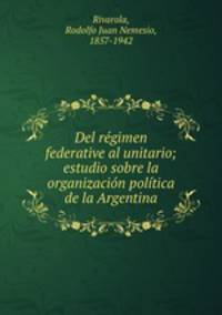 Del regimen federative al unitario; estudio sobre la organizacion politica de la Argentina