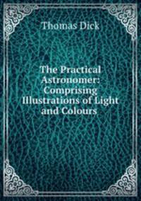 The Practical Astronomer: Comprising Illustrations of Light and Colours .