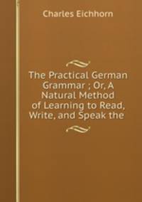 The Practical German Grammar ; Or, A Natural Method of Learning to Read, Write, and Speak the .