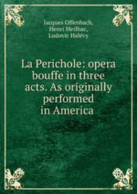 La Perichole: opera bouffe in three acts. As originally performed in America .