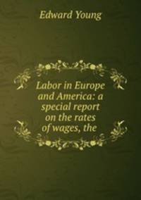 Labor in Europe and America: a special report on the rates of wages, the .