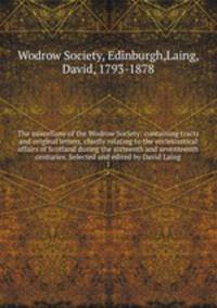 The miscellany of the Wodrow Society: containing tracts and original letters, chiefly relating to the ecclesiastical affairs of Scotland during the sixteenth and seventeenth centuries. Selected and edited by David Laing. 1