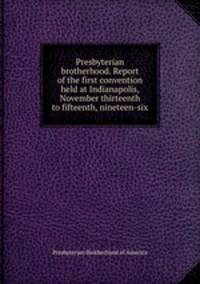 Presbyterian brotherhood. Report of the first convention held at Indianapolis, November thirteenth to fifteenth, nineteen-six