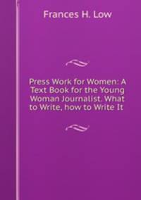 Press Work for Women: A Text Book for the Young Woman Journalist. What to Write, how to Write It .