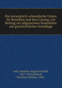 Die norwegisch-schwedische Union, ihr Bestehen und ihre Losung; ein Beitrag zur allgemeinen Staatslehre auf geschichtlicher Grundlage