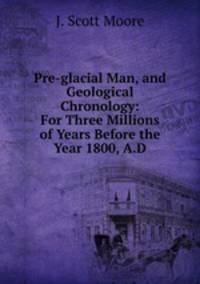 Pre-glacial Man, and Geological Chronology: For Three Millions of Years Before the Year 1800, A.D.