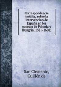 Correspondencia inedita, sobre la intervencion de Espana en los sucesos de Polonia y Hungria, 1581-1608;