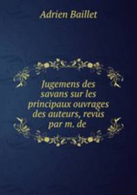 Jugemens des savans sur les principaux ouvrages des auteurs, revus par m. de .