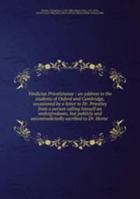 Vindiciae Priestleianae : an address to the students of Oxford and Cambridge, occasioned by a letter to Dr. Priestley from a person calling himself an undergraduate, but publicly and uncontradictedly ascribed to Dr. Horne .