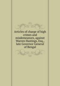 Articles of charge of high crimes and misdemeanors, against Warren Hastings, Esq., late Governor General of Bengal