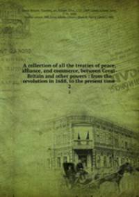 A collection of all the treaties of peace, alliance, and commerce, between Great-Britain and other powers : from the revolution in 1688, to the present time . 2