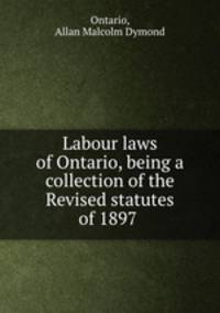 Labour laws of Ontario, being a collection of the Revised statutes of 1897 .