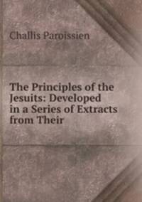The Principles of the Jesuits: Developed in a Series of Extracts from Their .