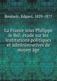 La France sous Philippe le Bel; etude sur les institutions politiques et administratives de moyen age