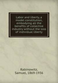 Labor and liberty, a model constitution, embodying all the benefits of collective industry without the loss of individual liberty
